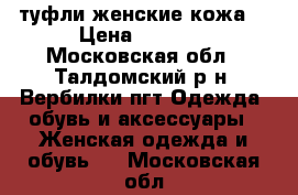 туфли женские кожа  › Цена ­ 1 000 - Московская обл., Талдомский р-н, Вербилки пгт Одежда, обувь и аксессуары » Женская одежда и обувь   . Московская обл.